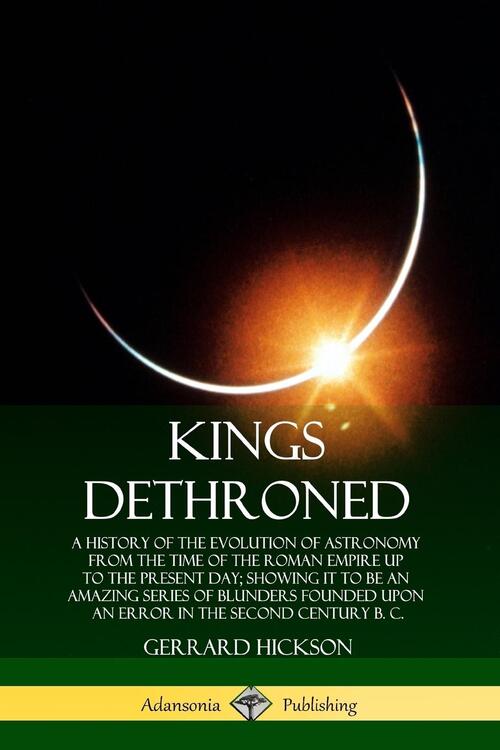 Kings Dethroned: A History of the Evolution of Astronomy from the Time of the Roman Empire Up to the Present Day; Showing It to Be an Amazing Series of Blunders Founded Upon an Error in the Second Century B. C.