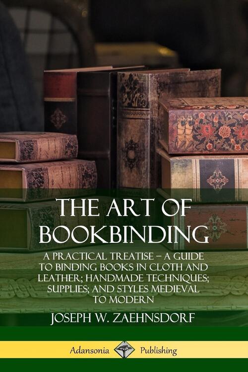 The Art of Bookbinding: A Practical Treatise - A Guide to Binding Books in Cloth and Leather; Handmade Techniques; Supplies; and Styles Medieval to Modern