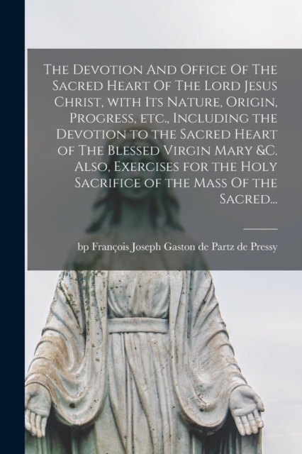 The Devotion And Office Of The Sacred Heart Of The Lord Jesus Christ, With Its Nature, Origin, Progress, Etc., Including the Devotion to the Sacred Heart of The Blessed Virgin Mary &c. Also, Exercises for the Holy Sacrifice of the Mass Of the Sacred...