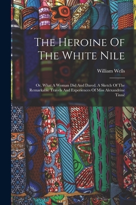 The Heroine Of The White Nile; Or, What A Woman Did And Dared. A Sketch Of The Remarkable Travels And Experiences Of Miss Alexandrine Tinné