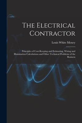 The Electrical Contractor: Principles of Cost-keeping and Estimating, Wiring and Illumination Calculations and Other Technical Problems of the Busines