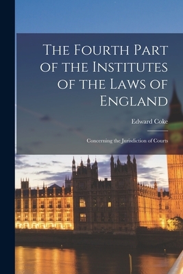 The Fourth Part of the Institutes of the Laws of England: Concerning the Jurisdiction of Courts
