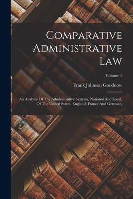 Comparative Administrative Law: An Analysis Of The Administrative Systems, National And Local, Of The United States, England, France And Germany; Volu