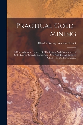 Practical Gold-mining: A Comprehensive Treatise On The Origin And Occurrence Of Gold-bearing Gravels, Rocks, And Ores, And The Methods By Whi