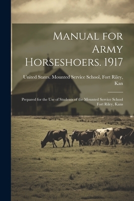 Manual for Army Horseshoers. 1917: Prepared for the Use of Students of the Mounted Service School Fort Riley, Kans