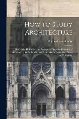 How to Study Architecture: By Charles H. Caffin ... an Attempt to Trace the Evolution of Architecture As the Product and Expression of Successive