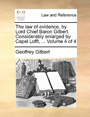 The Law of Evidence, by Lord Chief Baron Gilbert. Considerably Enlarged by Capel Lofft, ... Volume 4 of 4