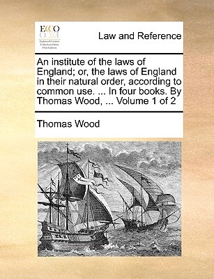 An institute of the laws of England; or, the laws of England in their natural order, according to common use. ... In four books. By Thomas Wood, ... Volume 1 of 2