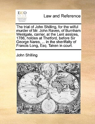 The Trial of John Shilling, for the Wilful Murder of Mr. John Raven, of Burnham Westgate, Carrier, at the Lent Assizes, 1786, Holden at Thetford, Before Sir George Nares, ... in the Sheriffalty of Francis Long, Esq. Taken in Court.