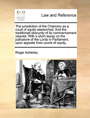 The Jurisdiction of the Chancery as a Court of Equity Researched. and the Traditionall Obscurity of Its Commencement Cleared. with a Short Essay on the Judicature of the Lords in Parliament, Upon Appeals from Courts of Equity.