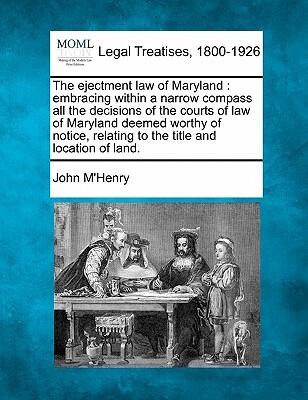 The Ejectment Law of Maryland: Embracing Within a Narrow Compass All the Decisions of the Courts of Law of Maryland Deemed Worthy of Notice, Relating