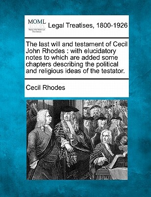 The Last Will and Testament of Cecil John Rhodes: With Elucidatory Notes to Which Are Added Some Chapters Describing the Political and Religious Ideas