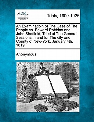 An Examinatioin of the Case of the People vs. Edward Robbins and John Sheffield, Tried at the General Sessions in and for the City and County of New-Y