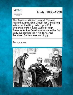 The Tryals of William Ireland, Thomas Pickering, and John Grove; For Conspiring to Murder the King: Who Upon Full Evidence Were Found Guilty of High T