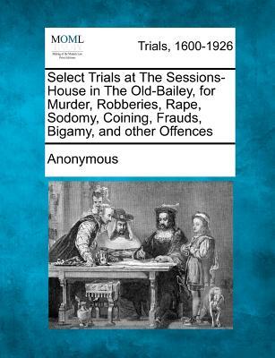 Select Trials at the Sessions-House in the Old-Bailey, for Murder, Robberies, Rape, Sodomy, Coining, Frauds, Bigamy, and Other Offences