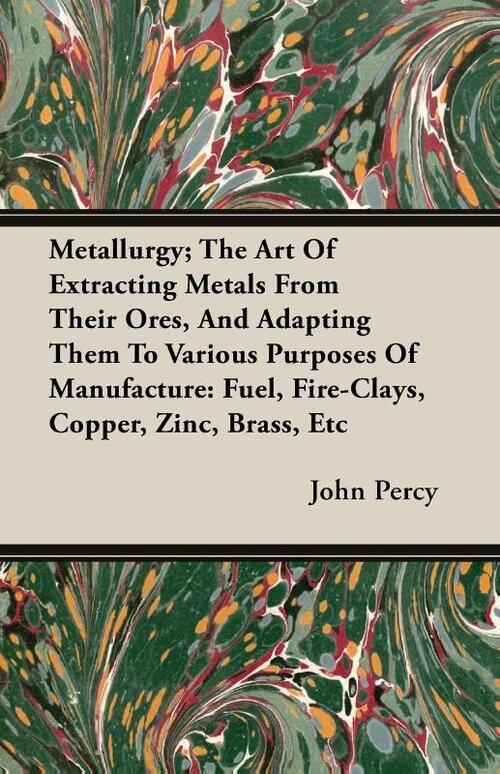 Metallurgy; The Art Of Extracting Metals From Their Ores, And Adapting Them To Various Purposes Of Manufacture