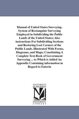 Manual of United States Surveying. System of Rectangular Surveying Employed in Subdividing the Public Lands of the United States; Also instructions For Subdividing Sections and Restoring Lost Corners of the Public Lands. Illustrated With Forms, Diagrams, a