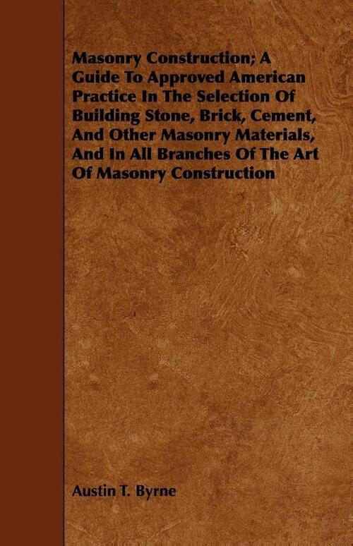 Masonry Construction; A Guide To Approved American Practice In The Selection Of Building Stone, Brick, Cement, And Other Masonry Materials, And In All Branches Of The Art Of Masonry Construction