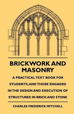 Brickwork And Masonry - A Practical Text Book For Students, And Those Engaged In The Design And Execution Of Structures In Brick And Stone
