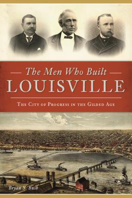 The Men Who Built Louisville: The City of Progress in the Gilded Age