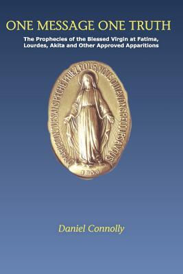 One Message One Truth: The Prophecies of the Blessed Virgin at Fatima, Lourdes, Akita and Other Approved Apparitions