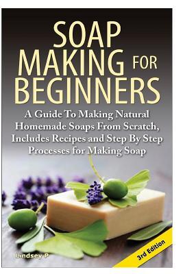 Soap Making for Beginners: A Guide to Making Natural Homemade Soaps from Scratch, Includes Recipes and Step by Step Processes for Making Soaps