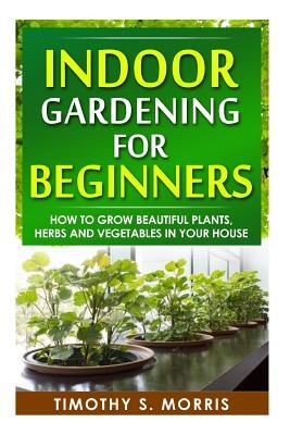 Indoor Gardening for Beginners: How to Grow Beautiful Plants, Herbs and Vegetables in your House