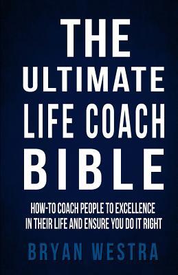The Ultimate Life Coach Bible: How-To Coach People To Excellence In Their Life And Ensure You Do It Right