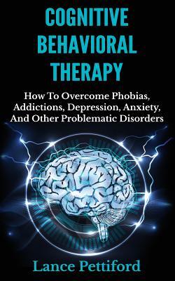 Cognitive Behavioral Therapy (CBT): How To Overcome Phobias, Addictions, Depression, Anxiety, And Other Problematic Disorders