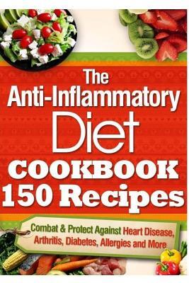 The Anti-Inflammatory Diet Cookbook 150 Recipes: Combat & Protect Against Heart Disease, Arthritis, Diabetes, Allergies and More.