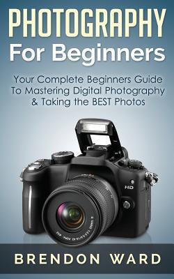 Photography For Beginners: Your Complete Beginners Guide To Mastering Digital Photography & Taking the BEST Photos