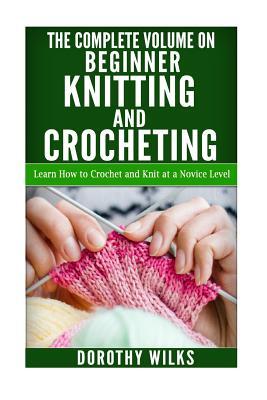 The Complete Volume on Beginner Knitting and Crocheting: Learn How to Crochet and Knit at a Novice Level