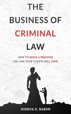 The Business of Criminal Law: How to Build a Criminal Defense Practice You and Your Clients Will Love