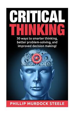Critical Thinking: 30 Ways to Smarter Thinking, Better Problem Solving And Improved Decison Making