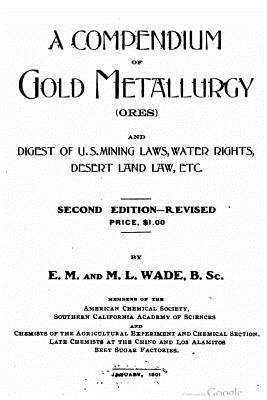 A compendium of gold metallurgy (ores), and digest of U.S. mining laws, water rights, desert land law, etc.