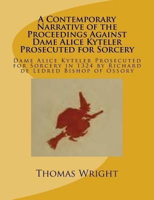 A Contemporary Narrative of the Proceedings Against Dame Alice Kyteler Prosecuted for Sorcery: Dame Alice Kyteler Prosecuted for Sorcery in 1324 by Ri