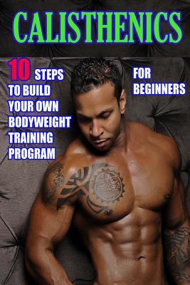 Calisthenics for Beginners: 10 Steps to Build Your Own Bodyweight Training Program: Combine the Best Bodyweight Exercises in Ways that Allow You t