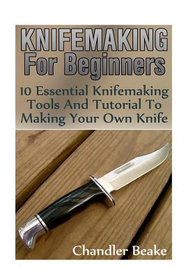 Knifemaking For Beginners: 10 Essential Knifemaking Tools And Tutorial To Making Your Own Knife [Booklet]