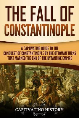 The Fall of Constantinople: A Captivating Guide to the Conquest of Constantinople by the Ottoman Turks that Marked the end of the Byzantine Empire