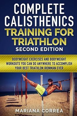 COMPLETE CALISTHENICS TRAINING For TRIATHLON SECOND EDITION: BODYWEIGHT EXERCISES And BODYWEIGHT WORKOUTS YOU CAN DO ANYWHERE TO ACCOMPLISH YOUR BEST