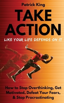 Take Action Like Your Life Depends On It: How to Stop Overthinking, Get Motivated, Defeat Your Fears, & Stop Procrastinating