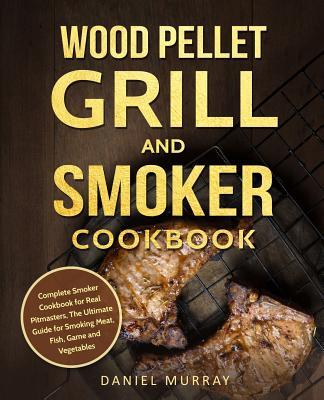 Wood Pellet Grill and Smoker Cookbook: Complete Smoker Cookbook for Real Pitmasters, The Ultimate Guide for Smoking Meat, Fish, Game and Vegetables