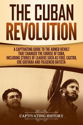 The Cuban Revolution: A Captivating Guide to the Armed Revolt That Changed the Course of Cuba, Including Stories of Leaders Such as Fidel Ca