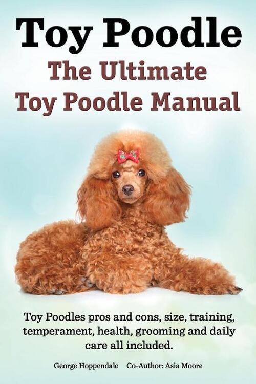 Toy Poodles. the Ultimate Toy Poodle Manual. Toy Poodles Pros and Cons, Size, Training, Temperament, Health, Grooming, Daily Care All Included.
