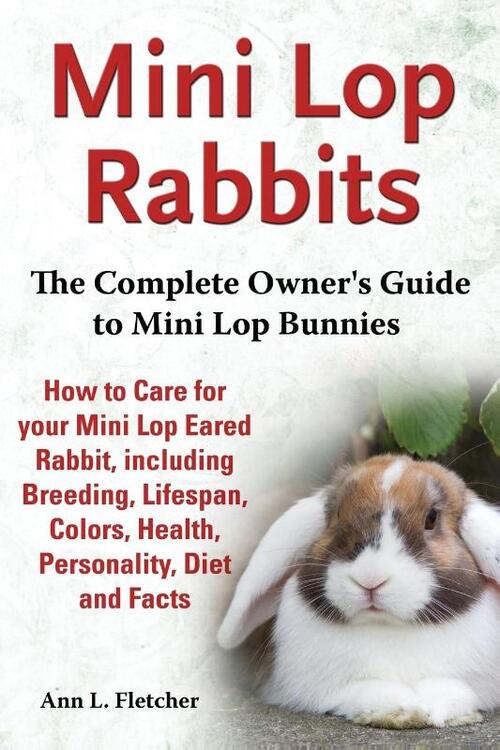 Mini Lop Rabbits, The Complete Owner's Guide to Mini Lop Bunnies, How to Care for your Mini Lop Eared Rabbit, including Breeding, Lifespan, Colors, Health, Personality, Diet and Facts