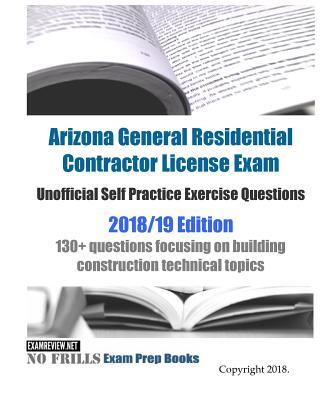 Arizona General Residential Contractor License Exam Unofficial Self Practice Exercise Questions 2018/19 Edition: 130+ questions focusing on building c