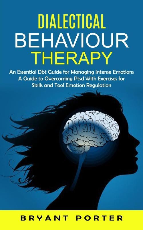 Dialectical Behaviour Therapy: An Essential Dbt Guide for Managing Intense Emotions (A Guide to Overcoming Ptsd With Exercises for Skills and Tool Em