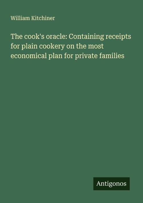 The cook's oracle: Containing receipts for plain cookery on the most economical plan for private families