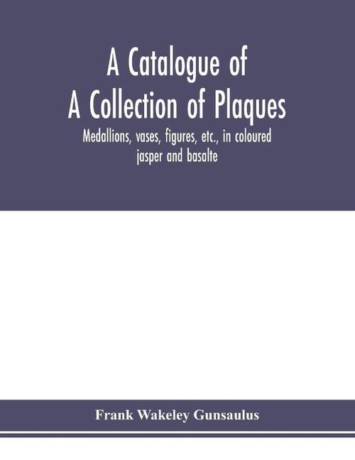 A catalogue of a collection of plaques, medallions, vases, figures, etc., in coloured jasper and basalte, produced by Josiah Wedgwood, F.R .S., at Etruria, in the county of Stafford, England, 1760-1795
