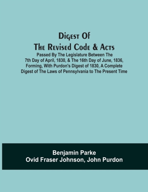 Digest Of The Revised Code & Acts Passed By The Legislature Between The 7Th Day Of April, 1830, & The 16Th Day Of June, 1836, Forming, With Purdon'S Digest Of 1830, A Complete Digest Of The Laws Of Pennsylvania To The Present Time